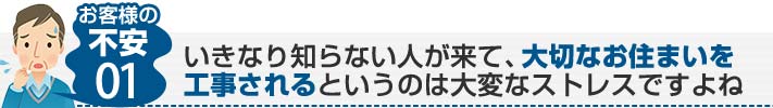 お客様の不安01:いきなり知らない人が来て、大切なお住まいを工事されるというのは大変なストレスですよね
