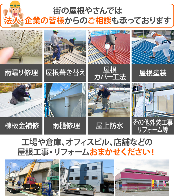 街の屋根やさんでは法人・企業の皆様からのご相談も承っております。雨漏り修理・屋根葺き替え・屋根カバー工法・屋根塗装・棟板金補修・雨樋修理・屋上防水・その他外装工事リフォームを含む、工場や倉庫、オフィスビル、店舗などの屋根工事・リフォームおまかせください！